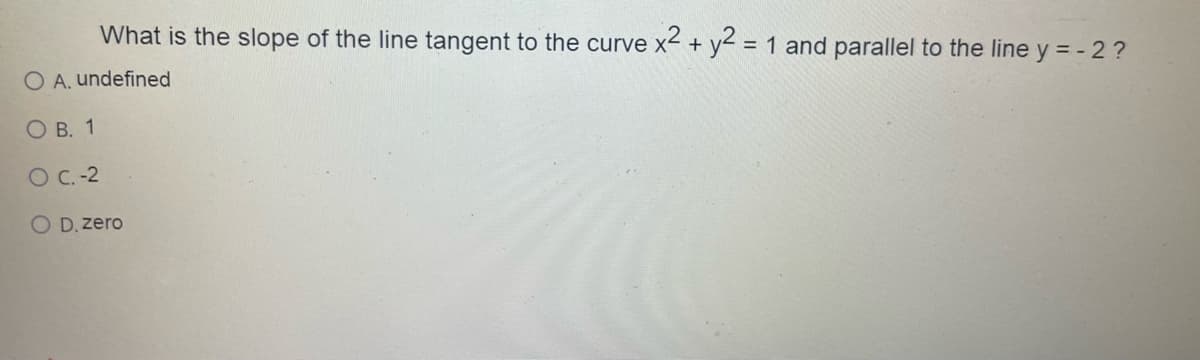 What is the slope of the line tangent to the curve x² + y2 = 1 and parallel to the line y = - 2 ?
O A. undefined
OB. 1
O C.-2
O D. zero
