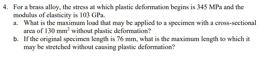 4. For a brass alloy, the stress at which plastic deformation begins is 345 MPa and the
modulus of elasticity is 103 GPa.
What is the maximum load that may be applied to a specimen with a cross-sectional
area of 130 mm² without plastic deformation?
b. If the original specimen length is 76 mm, what is the maximum length to which it
may be stretched without causing plastic deformation?