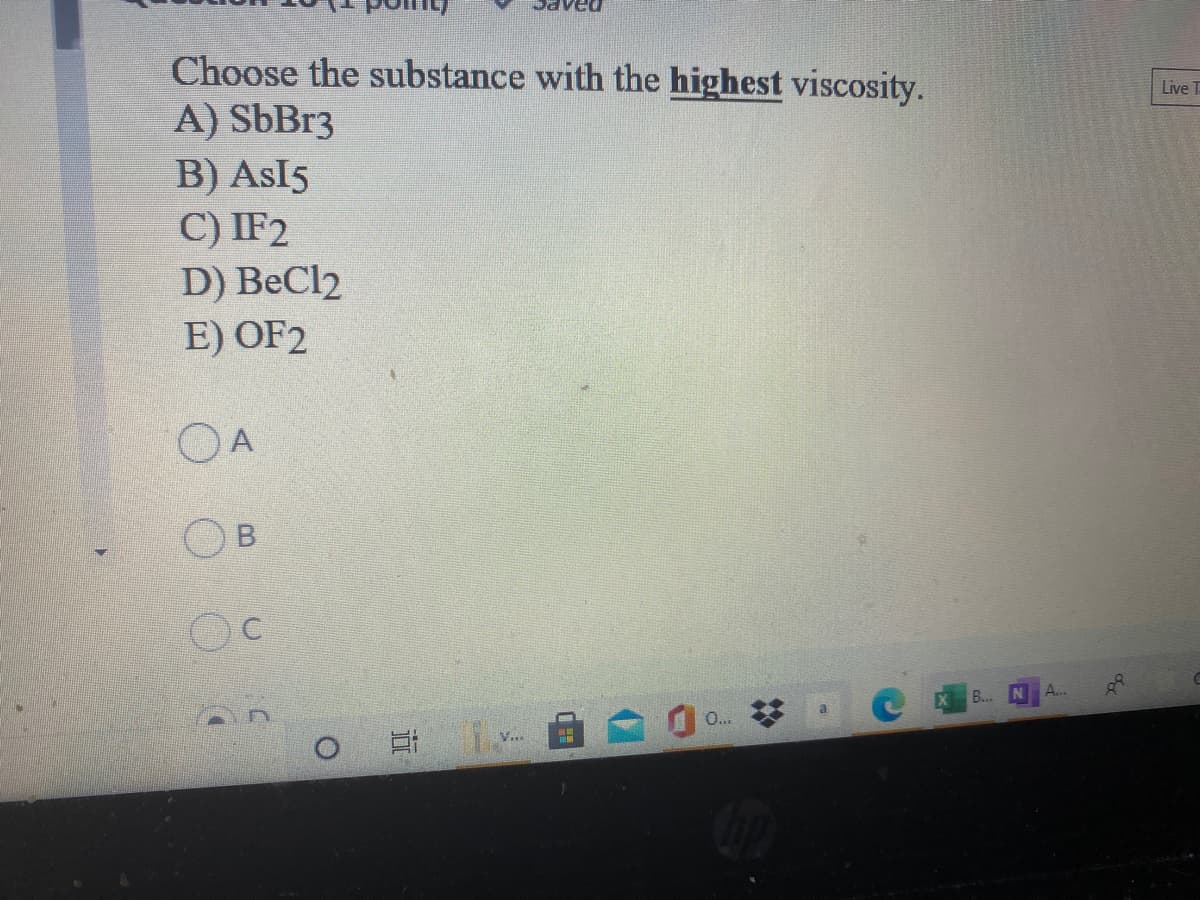 Choose the substance with the highest viscosity.
A) SbBr3
B) AsI5
C) IF2
Live T
D) BeCl2
E) OF2
OA
A...
B..
0..
V...
