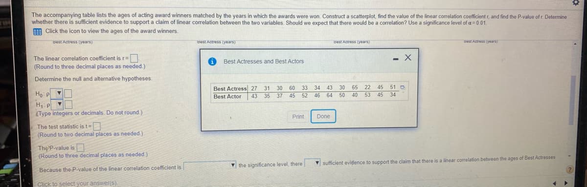 The accompanying table lists the ages of acting award winners matched by the years in which the awards were won. Construct a scatterplot, find the value of the linear correlation coefficient r, and find the P-value of r. Determine
whether there is sufficient evidence to support a claim of linear correlation between the two variables. Should we expect that there would be a correlation? Use a significance level of a= 0.01.
E Click the icon to view the ages of the award winners.
Best Actress (years)
Best Actress (years)
Best Actress (years)
Best Actress years)
The linear correlation coefficient is r=|
- X
Best Actresses and Best Actors
(Round to three decimal places as needed.)
Determine the null and alternative hypotheses.
Best Actress 27
Best Actor
31
30
60
33
34
43
30
65
22
45
51 D
Ho: P V
46 64
50
45
34
43
35
37 45
52
40
53
H,: p
(Type integers or decimals. Do not round.)
Print
Done
The test statistic is t=
(Round to two decimal places as needed.)
The P-value is
(Round to three decimal places as needed.)
V the significance level, there
V sufficient evidence to support the claim that there is a linear correlation between the ages of Best Actresses
Because the P-value of the linear correlation coefficient is
Click to select your answer(s).
