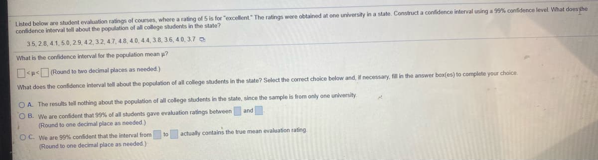 Listed below are student evaluation ratings of courses, where a rating of 5 is for "excellent." The ratings were obtained at one university in a state. Construct a confidence interval using a 99% confidence level. What doesthe
confidence interval tell about the population of all college students in the state?
3.5, 2.8, 4.1, 5.0, 2.9, 4.2, 3.2, 4.7, 4.8, 4.0, 4.4, 3.8, 3.6, 4.0, 3.7 0
What is the confidence interval for the population mean u?
<p< (Round to two decimal places as needed.)
What does the confidence interval tell about the population of all college students in the state? Select the correct choice below and, if necessary, fill in the answer box(es) to complete your choice.
O A. The results tell nothing about the population of all college students in the state, since the sample is from only one university.
O B. We are confident that 99% of all students gave evaluation ratings between and
(Round to one decimal place as needed.)
actually contains the true mean evaluation rating.
O C. We are 99% confident that the interval from
(Round to one decimal place as needed.)
to
