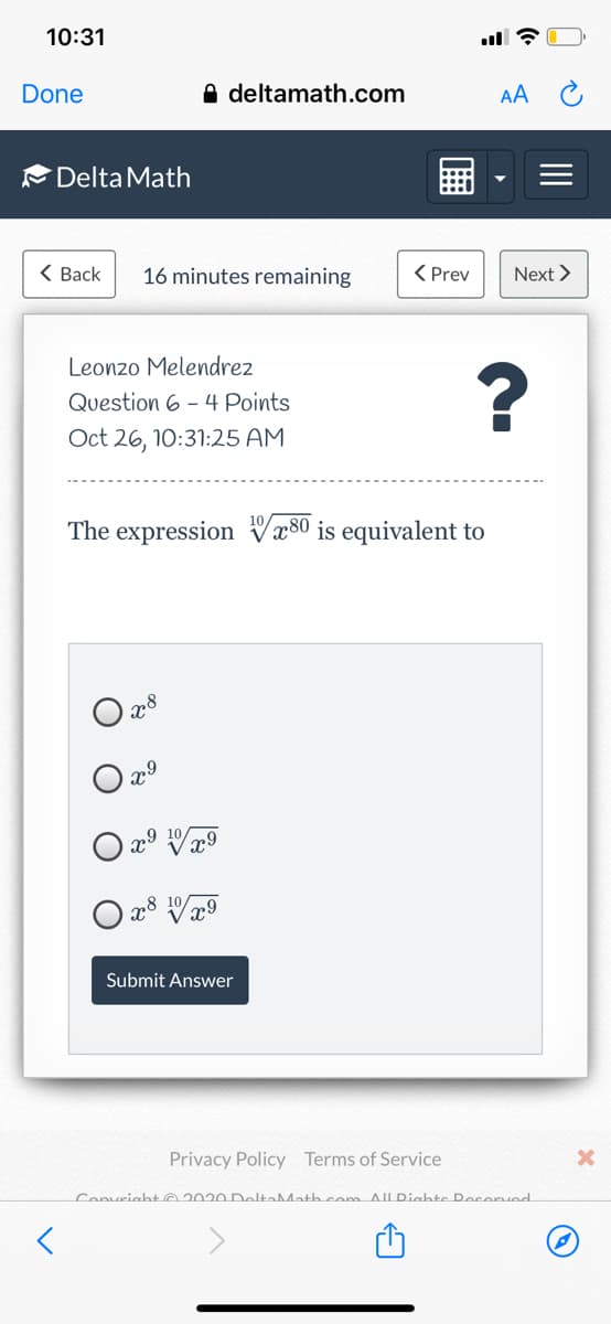 10:31
Done
A deltamath.com
AA C
Delta Math
< Вack
16 minutes remaining
< Prev
Next >
Leonzo Melendrez
Question 6 - 4 Points
Oct 26, 10:31:25 AM
The expression Vx80 is equivalent to
Submit Answer
Privacy Policy Terms of Service
Convright 02020 DoltəMath cem AllDighte Pocerved
