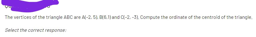 The vertices of the triangle ABC are A(-2, 5), B(6,1) and C(-2, -3). Compute the ordinate of the centroid of the triangle.
Select the correct response:
