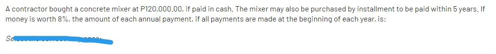 A contractor bought a concrete mixer at P120,000,00, if paid in cash, The mixer may also be purchased by installment to be paid within 5 years. If
money is worth 8%, the amount of each annual payment, if all payments are made at the beginning of each year, is:
