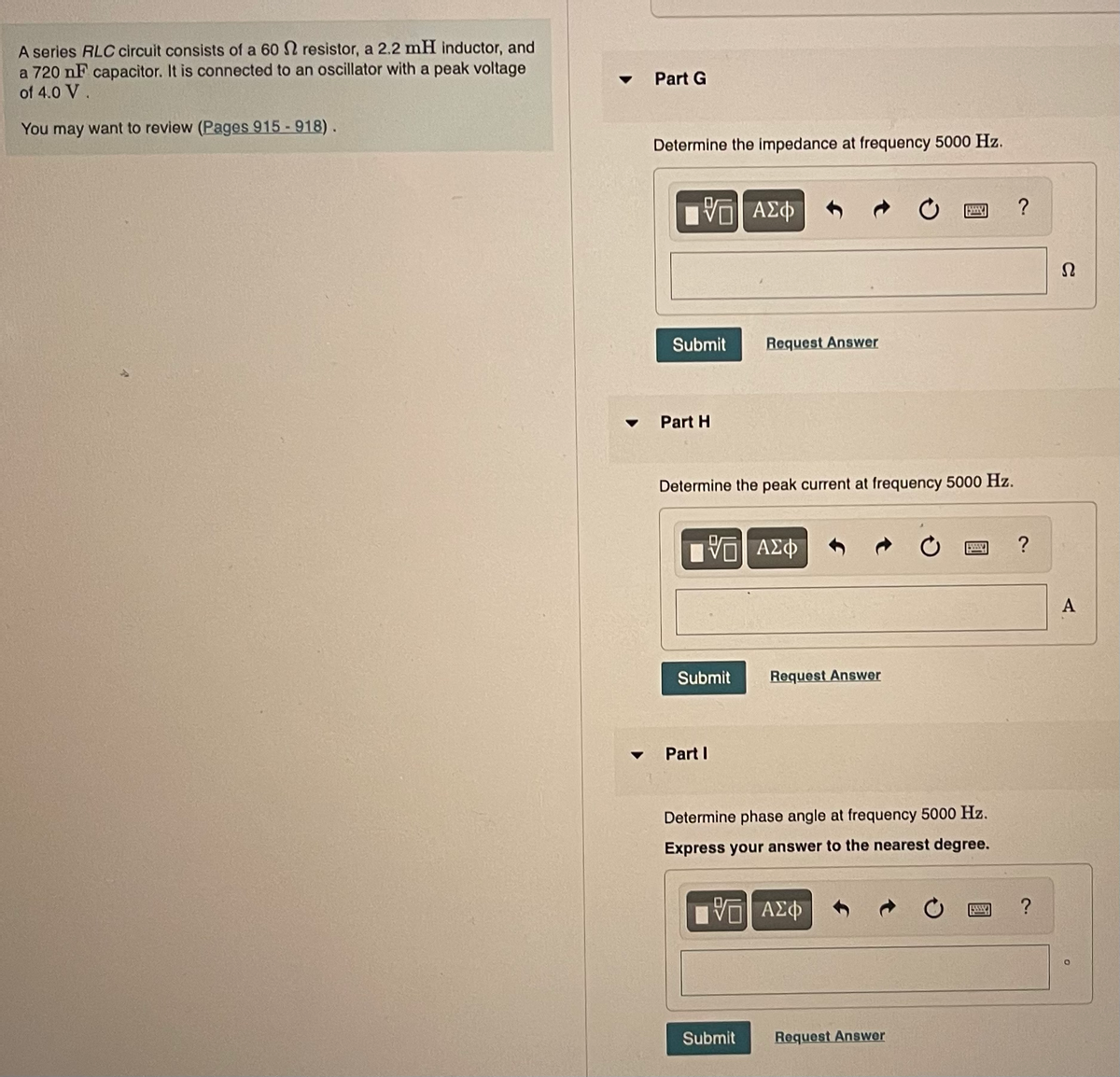 A series RLC circuit consists of a 60 resistor, a 2.2 mH inductor, and
a 720 nF capacitor. It is connected to an oscillator with a peak voltage
of 4.0 V.
You may want to review (Pages 915-918).
Part G
Determine the impedance at frequency 5000 Hz.
15| ΑΣΦ
Submit
Part H
Determine the peak current at frequency 5000 Hz.
[ΨΕΙ ΑΣΦ
Submit
Request Answer
Part I
Submit
Request Answer
Determine phase angle at frequency 5000 Hz.
Express your answer to the nearest degree.
195| ΑΣΦ
www.
Request Answer
5599
?
?
?
Ω
A