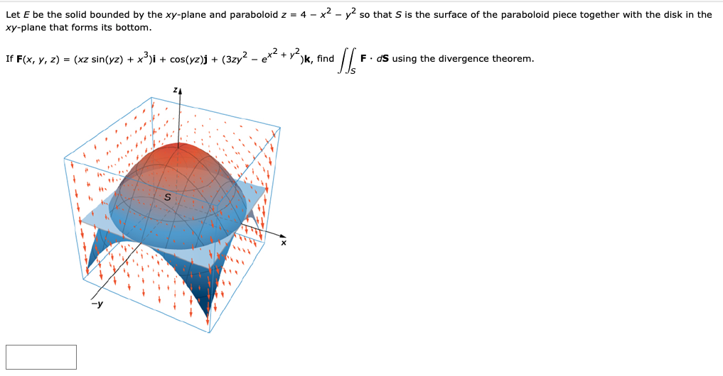 Let E be the solid bounded by the xy-plane and paraboloid z = 4 - x2 - y so that S is the surface of the paraboloid piece together with the disk in the
xy-plane that forms its bottom.
F. dS using the divergence theorem.
If F(x, y, z) = (xz sin(yz) + x')i + cos(yz)j + (3zy? - ex + y-)k, find
-y
