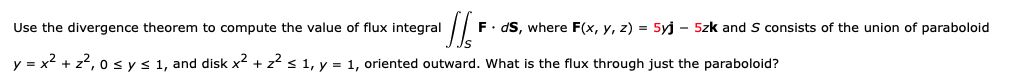 Use the divergence theorem to compute the value of flux integral
F. dS, where F(x, y, z) = 5yj - 5zk and S consists of the union of paraboloid
y = x2 + z?, 0 sys 1, and disk x² + z? s 1, y = 1, oriented outward. What is the flux through just the paraboloid?
