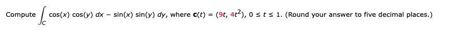 Compute
cos(x) cos(y) dx – sin(x) sin(y) dy, where c(t) = (9t, 4t2), o sts 1. (Round your answer to five decimal places.)
