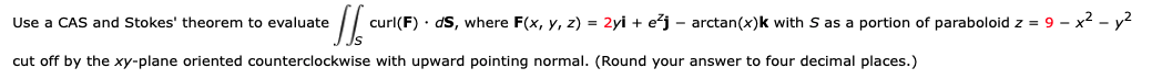 Use a CAS and Stokes' theorem to evaluate
curl(F) · dS, where F(x, y, z) = 2yi + ežj – arctan(x)k with S as a portion of paraboloid z = 9 – x2 - y2
cut off by the xy-plane oriented counterclockwise with upward pointing normal. (Round your answer to four decimal places.)
