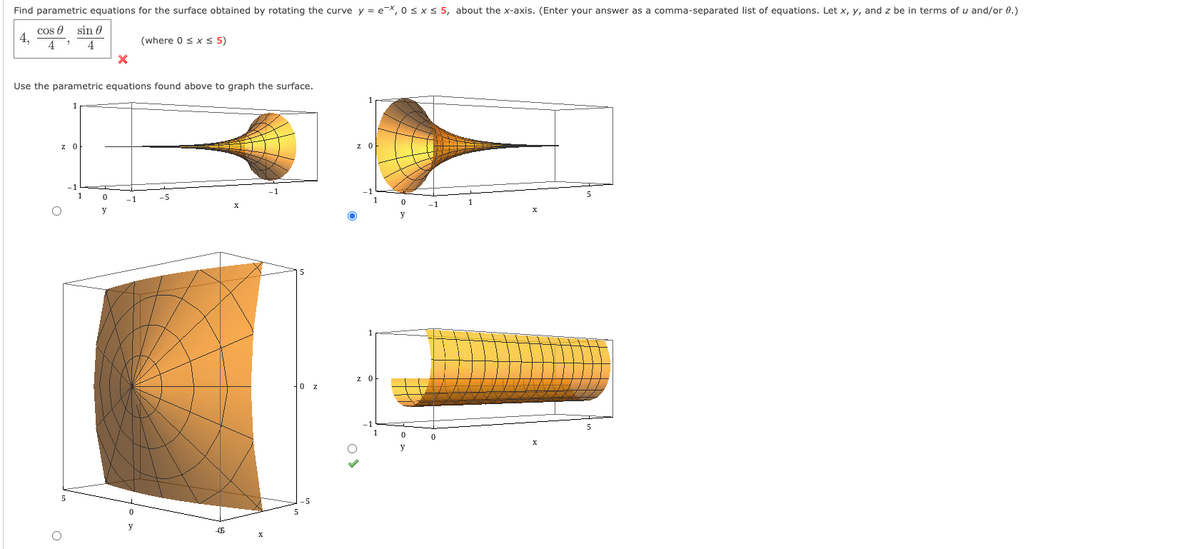 Find parametric equations for the surface obtained by rotating the curve y = e-X, 0 s x < 5, about the x-axis. (Enter your answer as a comma-separated list of equations. Let x, y, and z be in terms of u and/or 0.)
cos 0 sin 0
4,
4
(where 0 sx < 5)
4
Use the parametric equations found above to graph the surface.
z 0
z O
1
-5
-1
1
y
z O
0 z
5
