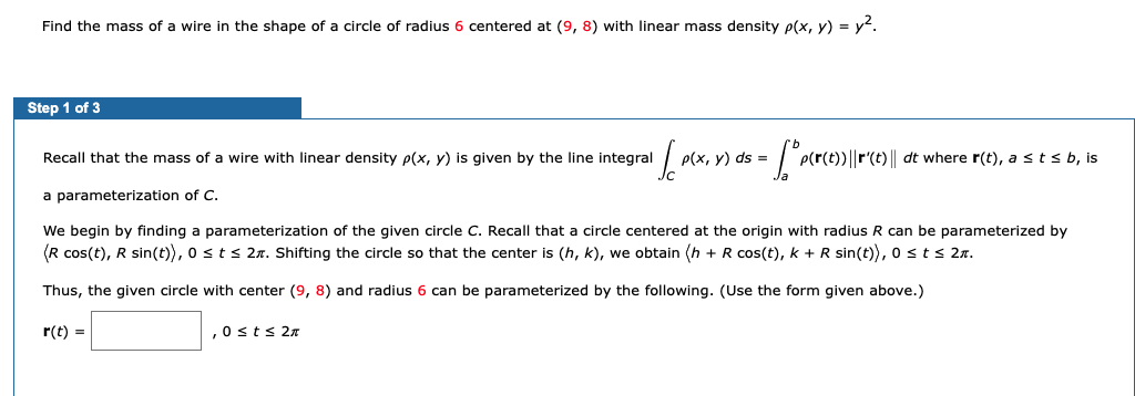 Find the mass of a wire in the shape of a circle of radius 6 centered at (9, 8) with linear mass density p(x, y) = y2.
Step 1 of 3
Recall that the mass of a wire with linear density p(x, y) is given by the line integral
P(x, y) ds =
P(r(t))||r'(t) || dt where r(t), a s t s b, is
a parameterization of C.
We begin by finding a parameterization of the given circle C. Recall that a circle centered at the origin with radius R can be parameterized by
(R cos(t), R sin(t)), o sts 2n. Shifting the circle so that the center is (h, k), we obtain (h + R cos(t), k + R sin(t)), osts 2n.
Thus, the given circle with center (9, 8) and radius 6 can be parameterized by the following. (Use the form given above.)
r(t) =
,0sts 2n
