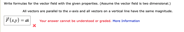 Write formulas for the vector field with the given properties. (Assume the vector field is two dimensional.)
All vectors are parallel to the x-axis and all vectors on a vertical line have the same magnitude.
F (x.y) = ai
Your answer cannot be understood or graded. More Information
