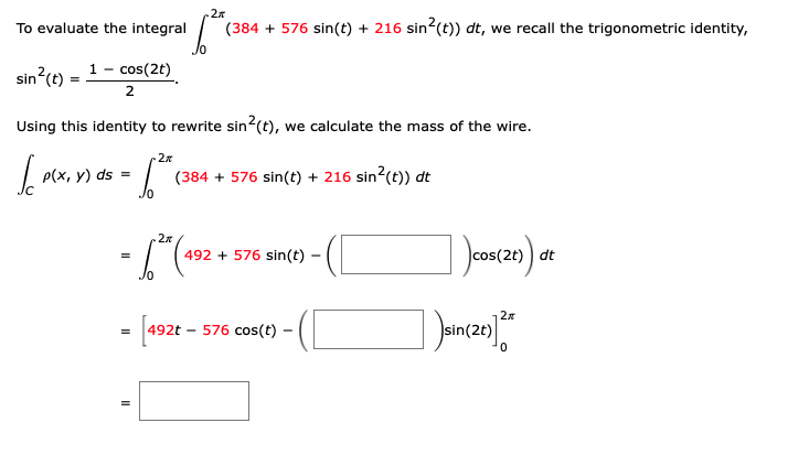 2
To evaluate the integral
(384 + 576 sin(t) + 216 sin (t)) dt, we recall the trigonometric identity,
sin?(t)
1- cos(2t)
2
Using this identity to rewrite sin2(t), we calculate the mass of the wire.
2x
p(x, y) ds =
(384 + 576 sin(t) + 216 sin?(t)) dt
2x
-(1
492 + 576 sin(t) -
cos(2t)
dt
- [192 -
576 cos(t)
2t)
