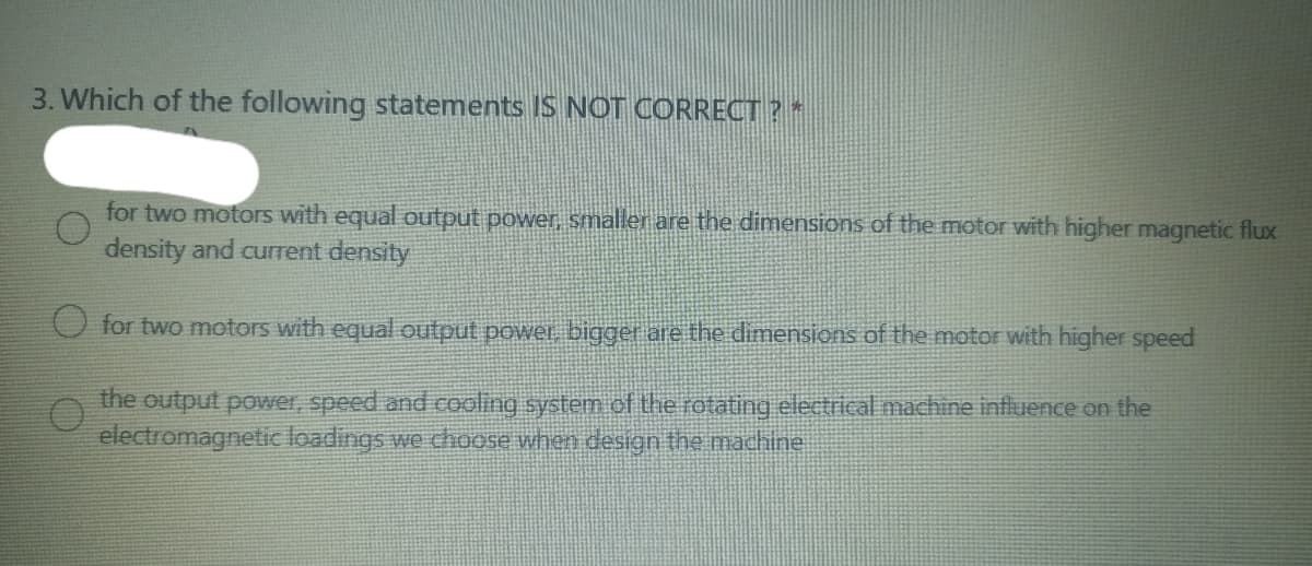 3. Which of the following statements IS NOT CORRECT? *
for two motors with equal output power, smaller are the dimensions of the motor with higher magnetic flux
density and current density
for two motors with equal output power, bigger are the dimensions of the motor with higher speed
the output power, speed and cooling system of the rotating electrical machine influence on the
electromagnetic loadings we choose when design the machine