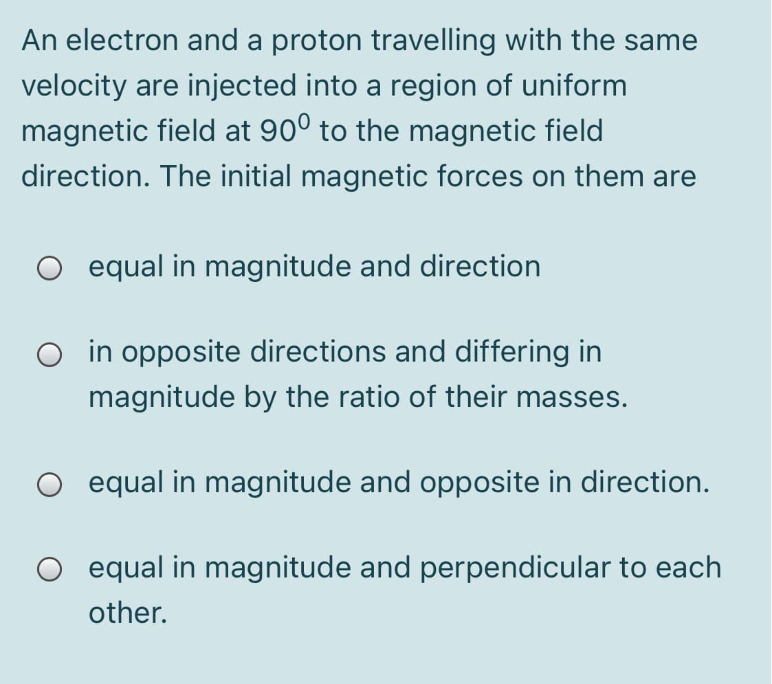 An electron and a proton travelling with the same
velocity are injected into a region of uniform
magnetic field at 90° to the magnetic field
direction. The initial magnetic forces on them are
O equal in magnitude and direction
O in opposite directions and differing in
magnitude by the ratio of their masses.
O equal in magnitude and opposite in direction.
O equal in magnitude and perpendicular to each
other.
