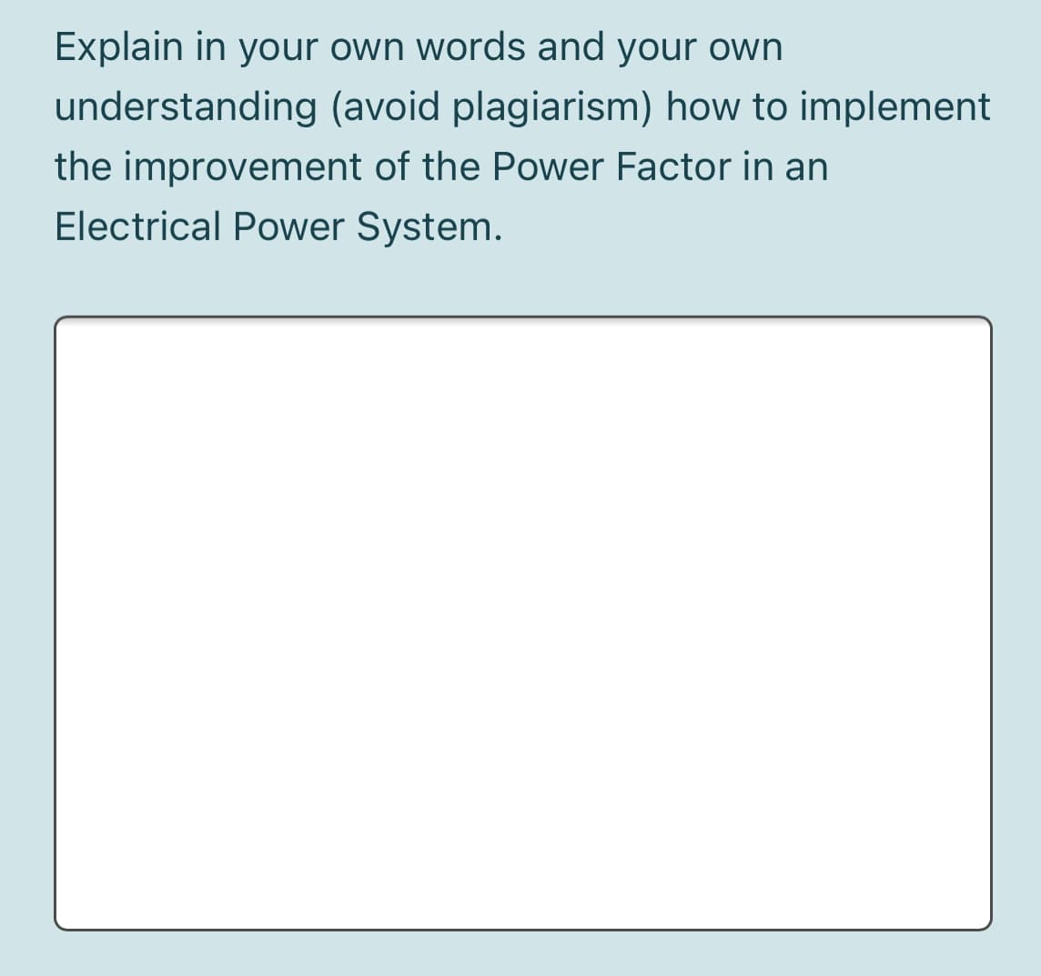 Explain in your own words and your own
understanding (avoid plagiarism) how to implement
the improvement of the Power Factor in an
Electrical Power System.

