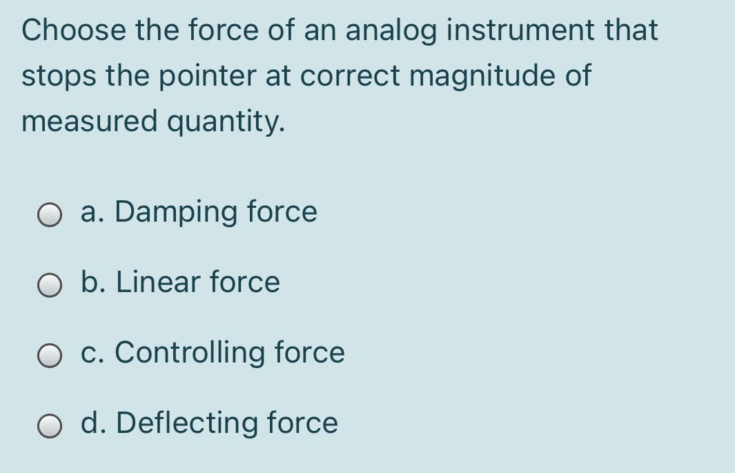 Choose the force of an analog instrument that
stops the pointer at correct magnitude of
measured quantity.
O a. Damping force
O b. Linear force
O c. Controlling force
O d. Deflecting force
