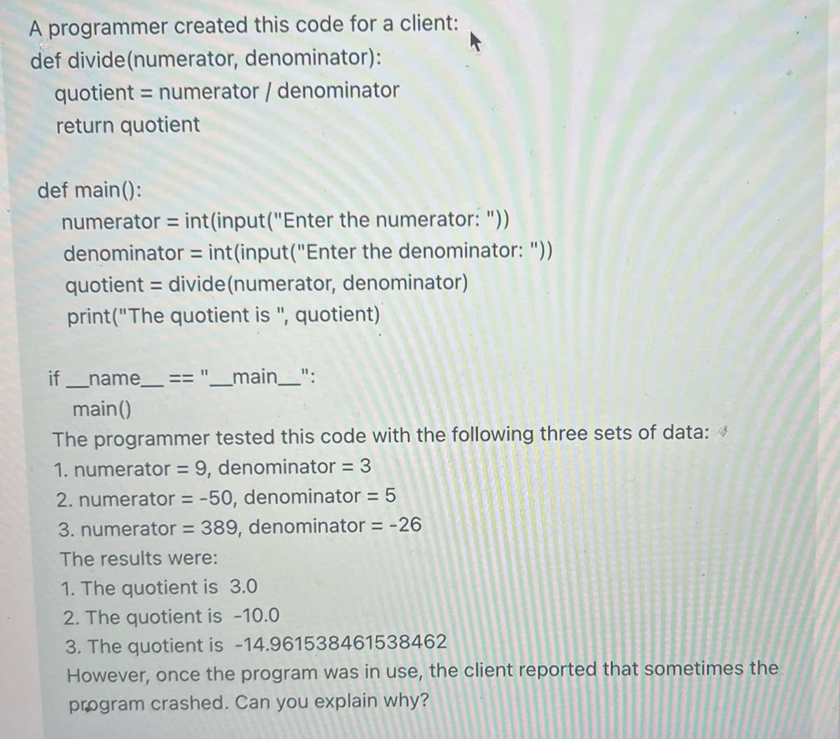 A programmer created this code for a client:
def divide (numerator, denominator):
quotient = numerator / denominator
return quotient
def main():
numerator = int(input("Enter the numerator: "))
denominator = int(input("Enter the denominator: "))
quotient = divide (numerator, denominator)
print("The quotient is ", quotient)
if __name__ == "____main__":
main()
The programmer tested this code with the following three sets of data: 4
1. numerator = 9, denominator = 3
2. numerator = -50, denominator = 5
3. numerator = 389, denominator = -26
The results were:
1. The quotient is 3.0
2. The quotient is -10.0
3. The quotient is -14.961538461538462
However, once the program was in use, the client reported that sometimes the
program crashed. Can you explain why?