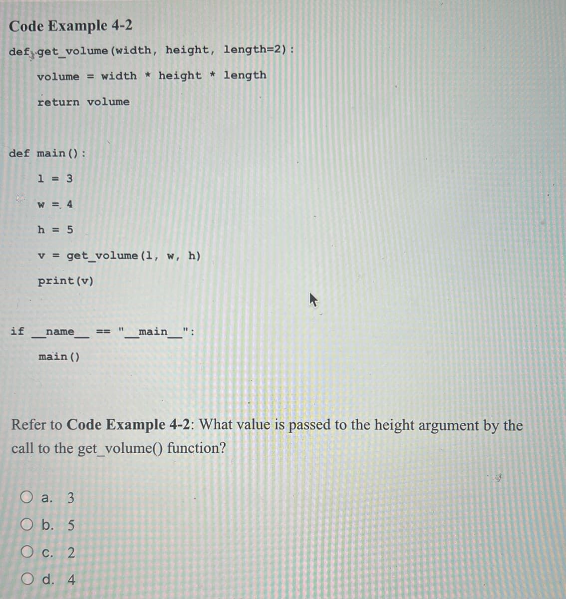 Code Example 4-2
def get_volume (width, height, length=2) :
volume = width * height * length
return volume
def main ():
if
1 = 3
W = 4
h = 5
V = get_volume (1, w, h)
print (v)
name
main ()
ES
O a. 3
O b. 5
O c. 2
O d. 4
_main__":
Refer to Code Example 4-2: What value is passed to the height argument by the
call to the get_volume() function?