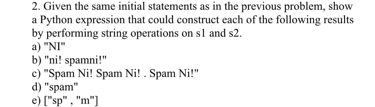 2. Given the same initial statements as in the previous problem, show
a Python expression that could construct each of the following results
by performing string operations on s1 and s2.
a) "NI"
b) "ni! spamni!"
c) "Spam Ni! Spam Ni! . Spam Ni!"
d) "spam"
e) ["sp", "m"]