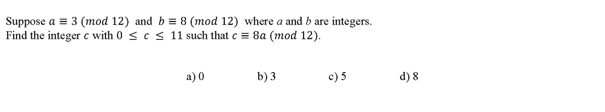 Suppose a = 3 (mod 12) and b = 8 (mod 12) where a and b are integers.
Find the integer c with 0 < c < 11 such that c = 8a (mod 12).
а) 0
b) 3
c) 5
d) 8
