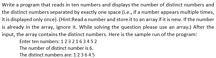 Write a program that reads in ten numbers and displays the number of distinct numbers and
the distinct numbers separated by exactly one space (i.e., if a number appears multiple times,
it is displayed only once). (Hint:Read a number and store it to an array if it is new. If the number
is already in the array, ignore it. While solving the question please use an array.) After the
input, the array contains the distinct numbers. Here is the sample run of the program:
Enter ten numbers: 1 2 3 21634 5 2
The number of distinct number is 6.
The distinct numbers are: 123645
