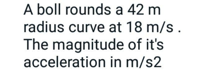 A boll rounds a 42 m
radius curve at 18 m/s.
The magnitude of it's
acceleration in m/s2
