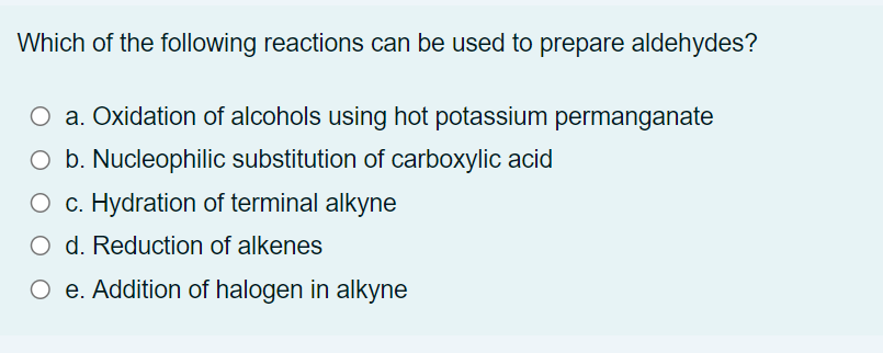 Which of the following reactions can be used to prepare aldehydes?
O a. Oxidation of alcohols using hot potassium permanganate
O b. Nucleophilic substitution of carboxylic acid
O c. Hydration of terminal alkyne
O d. Reduction of alkenes
O e. Addition of halogen in alkyne
