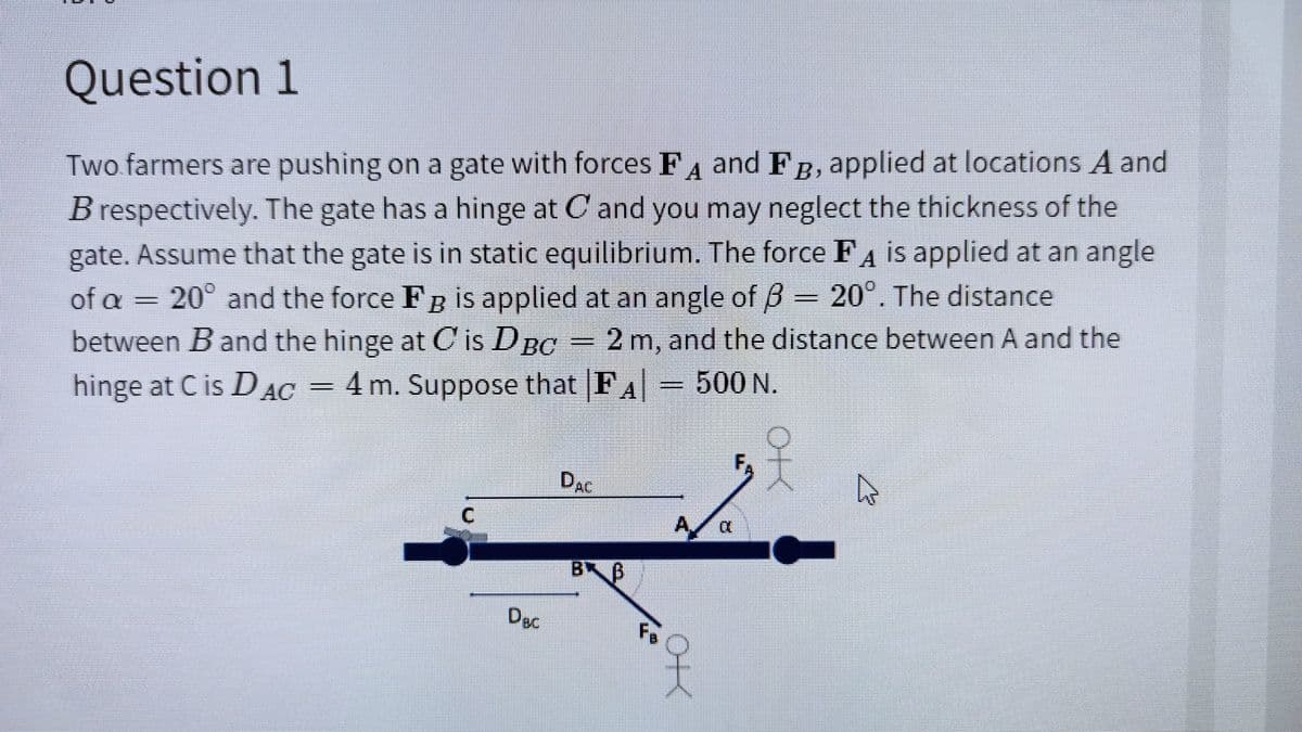 Question 1
Two farmers are pushing on a gate with forces FA and FR, applied at locations A and
gate has a hinge at C and you may neglect the thickness of the
B respectively. The
gate. Assume that the gate is in static equilibrium. The force FA is applied at an angle
of a
20° and the force Fg is applied at an angle of B = 20°. The distance
between B and the hinge at C is DpC =2 m, and the distance between A and the
hinge at C is D AC = 4 m. Suppose that FA= 500 N.
F,
DAC
C.
A a
BB
DBc
