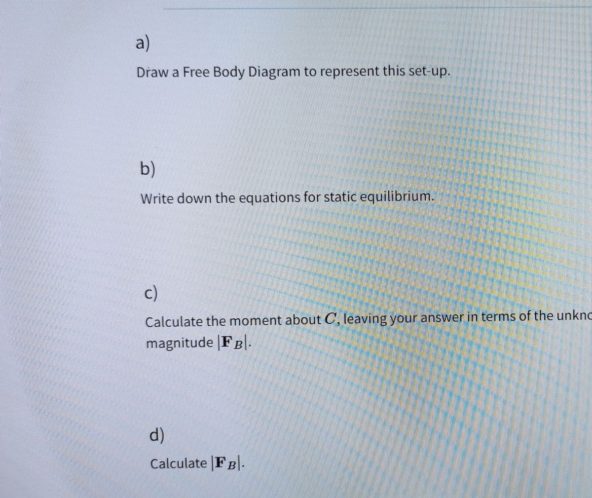 a)
Draw a Free Body Diagram to represent this set-up.
b)
Write down the equations for static equilibrium.
c)
Calculate the moment about C, leaving your answer in terms of the unkno
magnitude |FB|
d)
Calculate FB.
