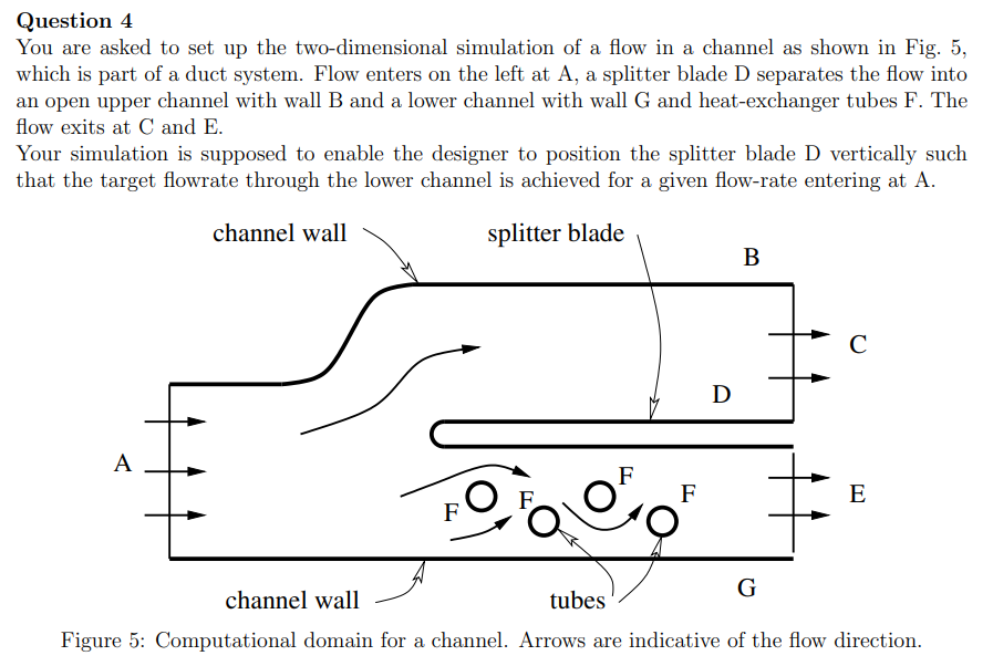 Question 4
You are asked to set up the two-dimensional simulation of a flow in a channel as shown in Fig. 5,
which is part of a duct system. Flow enters on the left at A, a splitter blade D separates the flow into
an open upper channel with wall B and a lower channel with wall G and heat-exchanger tubes F. The
flow exits at C and E.
Your simulation is supposed to enable the designer to position the splitter blade D vertically such
that the target flowrate through the lower channel is achieved for a given flow-rate entering at A.
channel wall
splitter blade
A
FO
F
F
D
B
с
E
G
channel wall
tubes
Figure 5: Computational domain for a channel. Arrows are indicative of the flow direction.