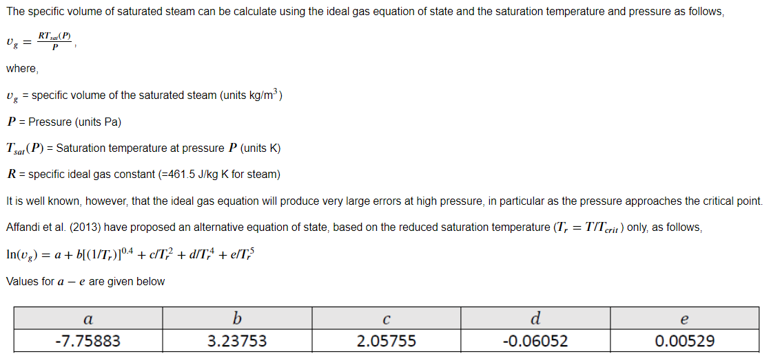 The specific volume of saturated steam can be calculate using the ideal gas equation of state and the saturation temperature and pressure as follows,
RTa (P)
Og
=
where,
v, = specific volume of the saturated steam (units kg/m3)
P = Pressure (units Pa)
Tsat (P) = Saturation temperature at pressure P (units K)
R = specific ideal gas constant (=461.5 J/kg K for steam)
It is well known, however, that the ideal gas equation will produce very large errors at high pressure, in particular as the pressure approaches the critical point.
Affandi et al. (2013) have proposed an alternative equation of state, based on the reduced saturation temperature (T, = T/Terit) only, as follows,
In(v.) = a+ b[(1/T,)]04 + c/T; + d/T,4 + eľT;5
Values for a - e are given below
а
b
e
-7.75883
3.23753
2.05755
-0.06052
0.00529
