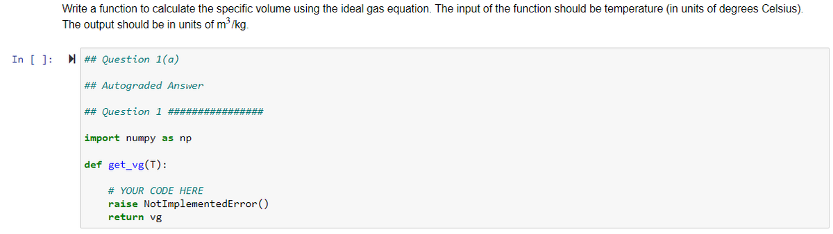 Write a function to calculate the specific volume using the ideal gas equation. The input of the function should be temperature (in units of degrees Celsius).
The output should be in units of m'/kg.
In [ ]:
N ## Question 1(a)
## Autograded Answer
## Question 1 ################
import numpy as np
def get_vg(T):
# YOUR CODE HERE
raise NotImplementedError ()
return vg
