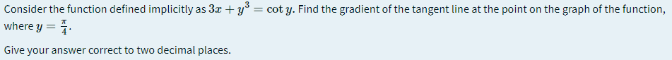 Consider the function defined implicitly as 3x + y* = cot y. Find the gradient of the tangent line at the point on the graph of the function,
where y = 4.
Give your answer correct to two decimal places.
