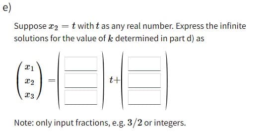 e)
Suppose x2 = t with t as any real number. Express the infinite
solutions for the value of k determined in part d) as
t+
Note: only input fractions, e.g. 3/2 or integers.
