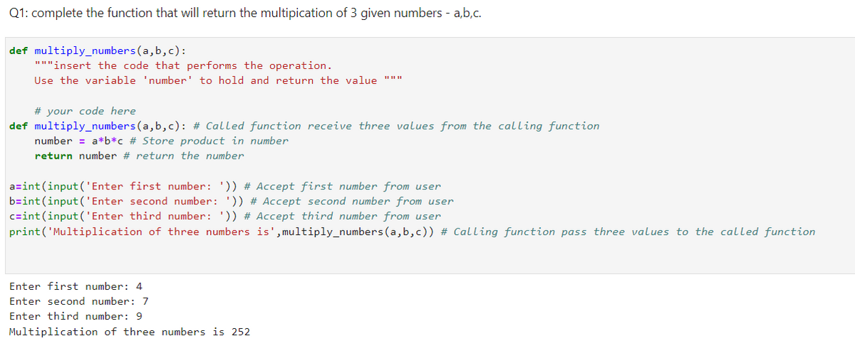 Q1: complete the function that will return the multipication of 3 given numbers - a,b,c.
def multiply_numbers(a,b,c):
"""insert the code that performs the operation.
Use the variable 'number' to hold and return the value
# your code here
def multiply_numbers(a,b,c): # Called function receive three values from the calling function
number = a*b*c # Store product in number
return number # return the number
a=int (input('Enter first number: ')) # Accept first number from user
b=int (input('Enter second number: ')) # Accept second number from user
czint (input('Enter third number: ')) # Accept third number from user
print('Multiplication of three numbers is',multiply_numbers(a,b,c)) # Calling function pass three values to the called function
Enter first number: 4
Enter second number: 7
Enter third number: 9
Multiplication of three numbers is 252
