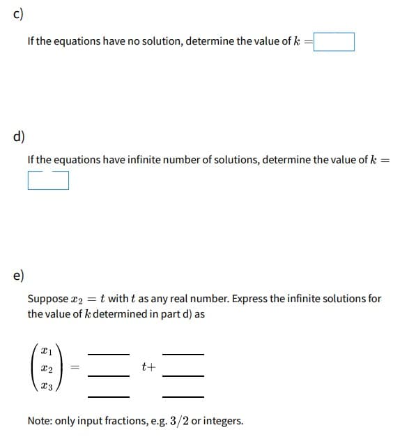 c)
If the equations have no solution, determine the value of k :
d)
If the equations have infinite number of solutions, determine the value of k =
e)
Suppose r2 = t with t as any real number. Express the infinite solutions for
the value of k determined in part d) as
t+
Note: only input fractions, e.g. 3/2 or integers.
