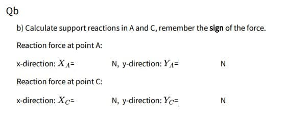 Qb
b) Calculate support reactions in A and C, remember the sign of the force.
Reaction force at point A:
x-direction: XA=
N, y-direction: YA=
N
Reaction force at point C:
x-direction: Xc=
N, y-direction: Yc=
N
