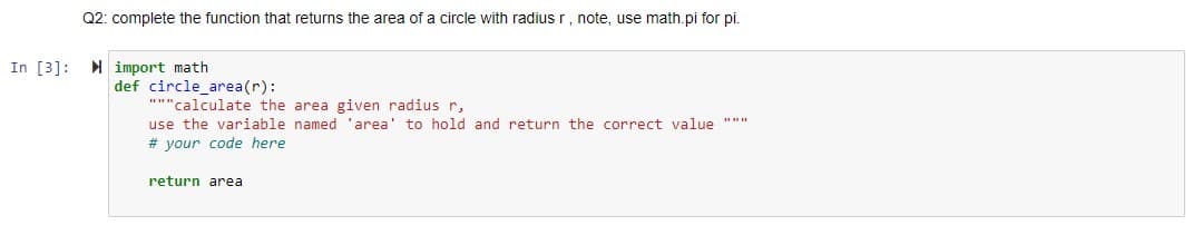 Q2: complete the function that returns the area of a circle with radiusr, note, use math.pi for pi.
In [3]: import math
def circle_area(r):
"""calculate the area given radius r,
use the variable named 'area' to hold and return the correct value """
# your code here
return area
