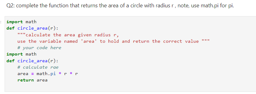 Q2: complete the function that returns the area of a circle with radius r, note, use math.pi for pi.
: import math
def circle_area(r):
"""calculate the area given radius r,
use the variable named 'area' to hold and return the correct value
# your code here
import math
def circle_area(r):
# calculate rae
area = math.pi * r * r
return area
