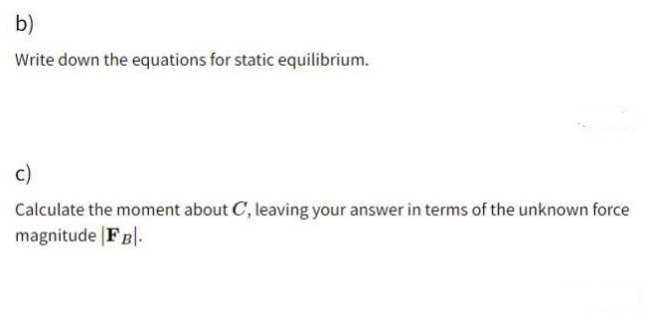 b)
Write down the equations for static equilibrium.
c)
Calculate the moment about C, leaving your answer in terms of the unknown force
magnitude |FB|.
