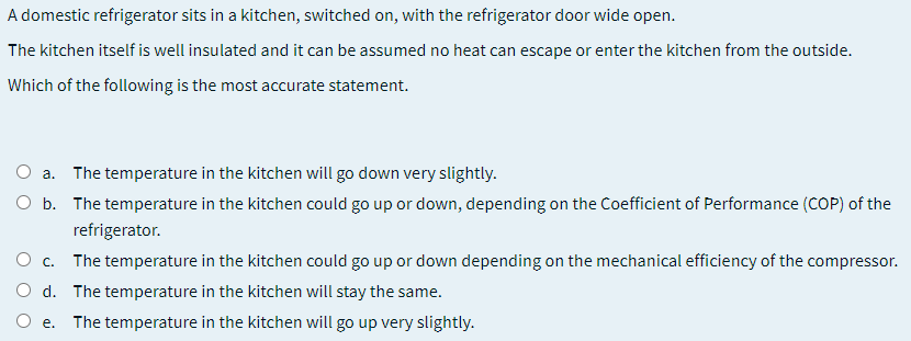 A domestic refrigerator sits in a kitchen, switched on, with the refrigerator door wide open.
The kitchen itself is well insulated and it can be assumed no heat can escape or enter the kitchen from the outside.
Which of the following is the most accurate statement.
a. The temperature in the kitchen will go down very slightly.
O b. The temperature in the kitchen could go up or down, depending on the Coefficient of Performance (COP) of the
refrigerator.
O c.
The temperature in the kitchen could go up or down depending on the mechanical efficiency of the compressor.
O d. The temperature in the kitchen will stay the same.
O e.
The temperature in the kitchen will go up very slightly.
