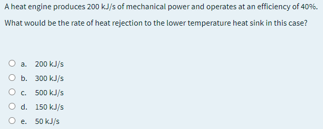 A heat engine produces 200 kJ/s of mechanical power and operates at an efficiency of 40%.
What would be the rate of heat rejection to the lower temperature heat sink in this case?
а.
200 kJ/s
O b. 300 kJ/s
O c.
500 kJ/s
O d. 150 kJ/s
e. 50 kJ/s
