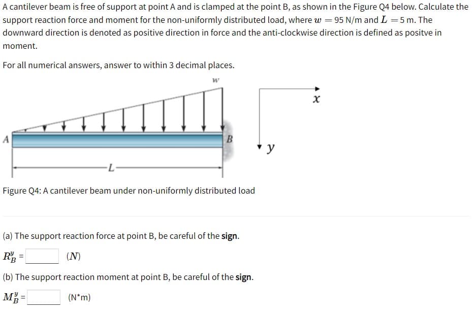A cantilever beam is free of support at point A and is clamped at the point B, as shown in the Figure Q4 below. Calculate the
support reaction force and moment for the non-uniformly distributed load, where w = 95 N/m and L =5 m. The
downward direction is denoted as positive direction in force and the anti-clockwise direction is defined as positve in
moment.
For all numerical answers, answer to within 3 decimal places.
A
B
y
Figure Q4: A cantilever beam under non-uniformly distributed load
(a) The support reaction force at point B, be careful of the sign.
(N)
%3D
(b) The support reaction moment at point B, be careful of the sign.
M =
(N*m)
