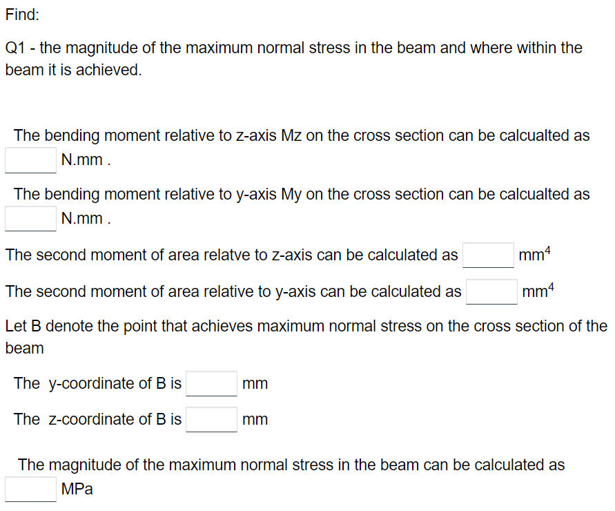 Find:
Q1 - the magnitude of the maximum normal stress in the beam and where within the
beam it is achieved.
The bending moment relative to z-axis Mz on the cross section can be calcualted as
N.mm.
The bending moment relative to y-axis My on the cross section can be calcualted as
N.mm.
The second moment of area relatve to z-axis can be calculated as
The second moment of area relative to y-axis can be calculated as
mm4
Let B denote the point that achieves maximum normal stress on the cross section of the
beam
The y-coordinate of B is
The z-coordinate of B is
mm
mm4
mm
The magnitude of the maximum normal stress in the beam can be calculated as
MPa
