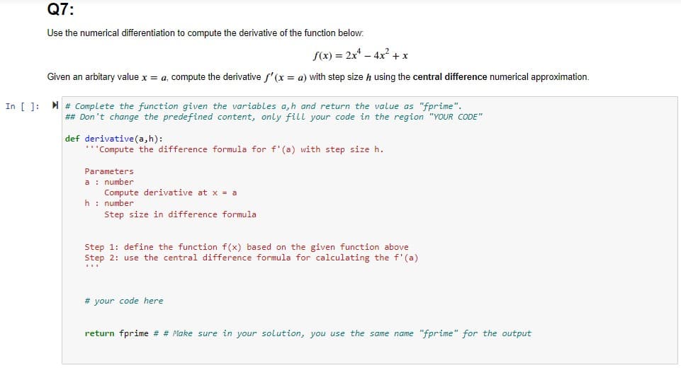 Q7:
Use the numerical differentiation to compute the derivative of the function below:
S(x) = 2x* – 4x2 + x
Given an arbitary value x = a, compute the derivative f'(x = a) with step size h using the central difference numerical approximation.
In [ ]: # Complete the function given the variables a,h and return the value as "fprime".
## Don't change the predefined content, only fill your code in the region "YOUR CODE"
def derivative(a,h):
"Compute the difference formula for f'(a) with step size h.
Parameters
a : number
Compute derivative at x = a
h: number
Step size in difference formula
Step 1: define the function f(x) based on the given function above
Step 2: use the central difference formula for calculating the f'(a)
# your code here
return fprime # # Make sure in your solution, you use the same name "fprime" for the output
