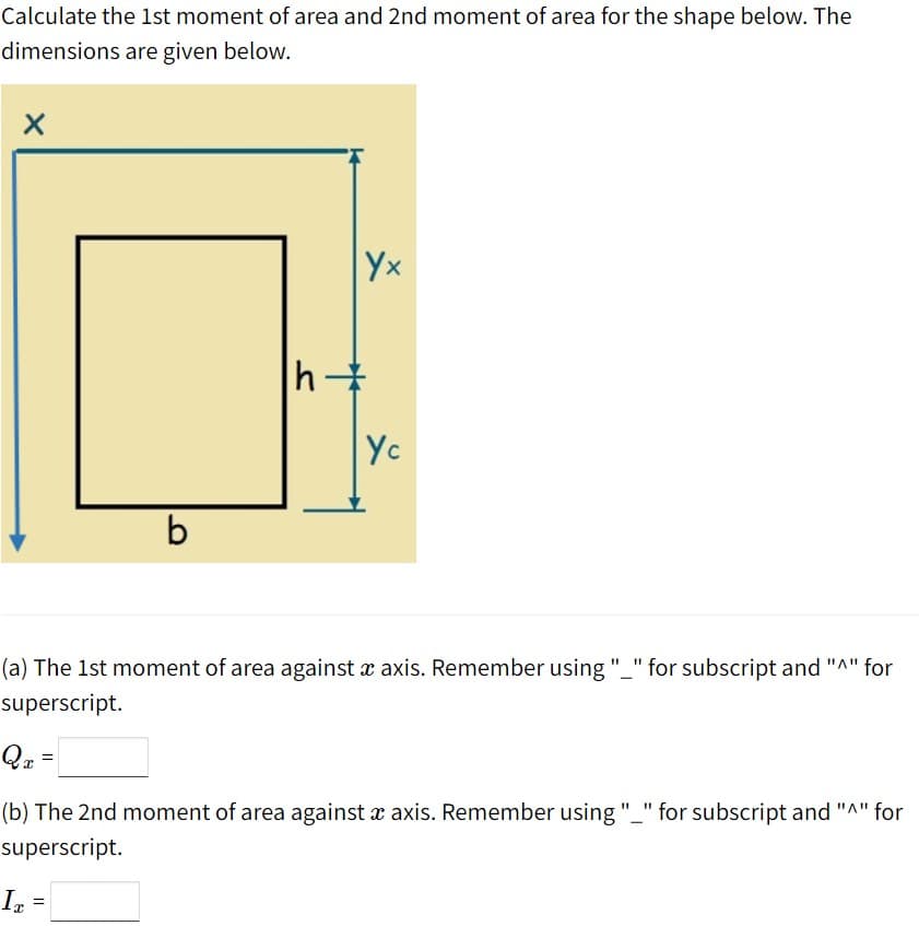 Calculate the 1st moment of area and 2nd moment of area for the shape below. The
dimensions are given below.
Yx
h
-
Yc
b
(a) The 1st moment of area against x axis. Remember using "_" for subscript and "A" for
superscript.
Qz =
(b) The 2nd moment of area against x axis. Remember using"_" for subscript and "A" for
superscript.
In
