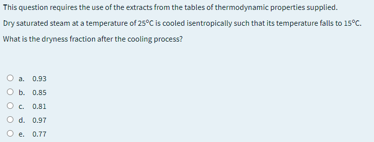 This question requires the use of the extracts from the tables of thermodynamic properties supplied.
Dry saturated steam at a temperature of 25°C is cooled isentropically such that its temperature falls to 15°C.
What is the dryness fraction after the cooling process?
а.
0.93
О ь. 0.85
O c.
0.81
d. 0.97
е.
0.77
