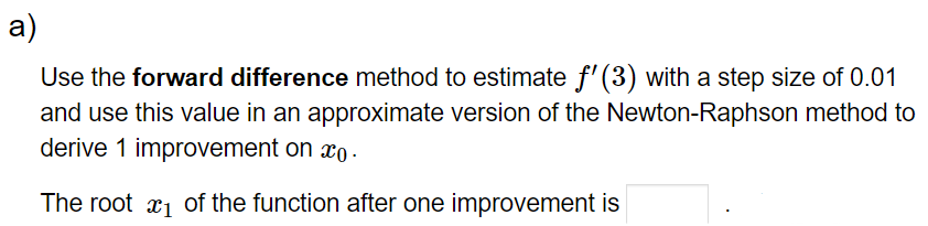 a)
Use the forward difference method to estimate ƒ' (3) with a step size of 0.01
and use this value in an approximate version of the Newton-Raphson method to
derive 1 improvement on xo.
The root of the function after one improvement is