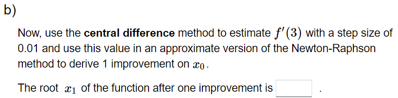 b)
Now, use the central difference method to estimate f'(3) with a step size of
0.01 and use this value in an approximate version of the Newton-Raphson
method to derive 1 improvement on co.
The root ₁ of the function after one improvement is